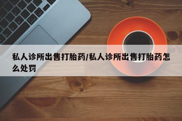 网上米非司酮在线下单微信私人诊所出售打胎药/私人诊所出售打胎药怎么处罚
