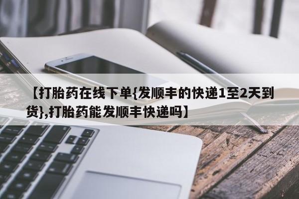 网上米非司酮在线下单微信【打胎药在线下单{发顺丰的快递1至2天到货},打胎药能发顺丰快递吗】