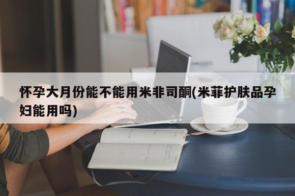 网上米非司酮在线下单微信怀孕大月份能不能用米非司酮(米菲护肤品孕妇能用吗)