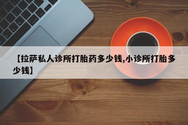 网上米非司酮在线下单微信【拉萨私人诊所打胎药多少钱,小诊所打胎多少钱】