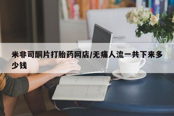 网上米非司酮在线下单微信米非司酮片打胎药网店/无痛人流一共下来多少钱